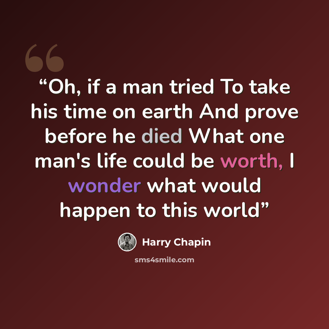 “Oh, if a man tried To take his time on earth And prove before he died What one man's life could be worth, I wonder what would happen to this world” quote by Harry Chapin