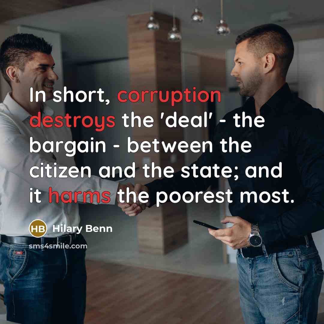 “In short, corruption destroys the 'deal' - the bargain - between the citizen and the state; and it harms the poorest most.” quote by Hilary Benn