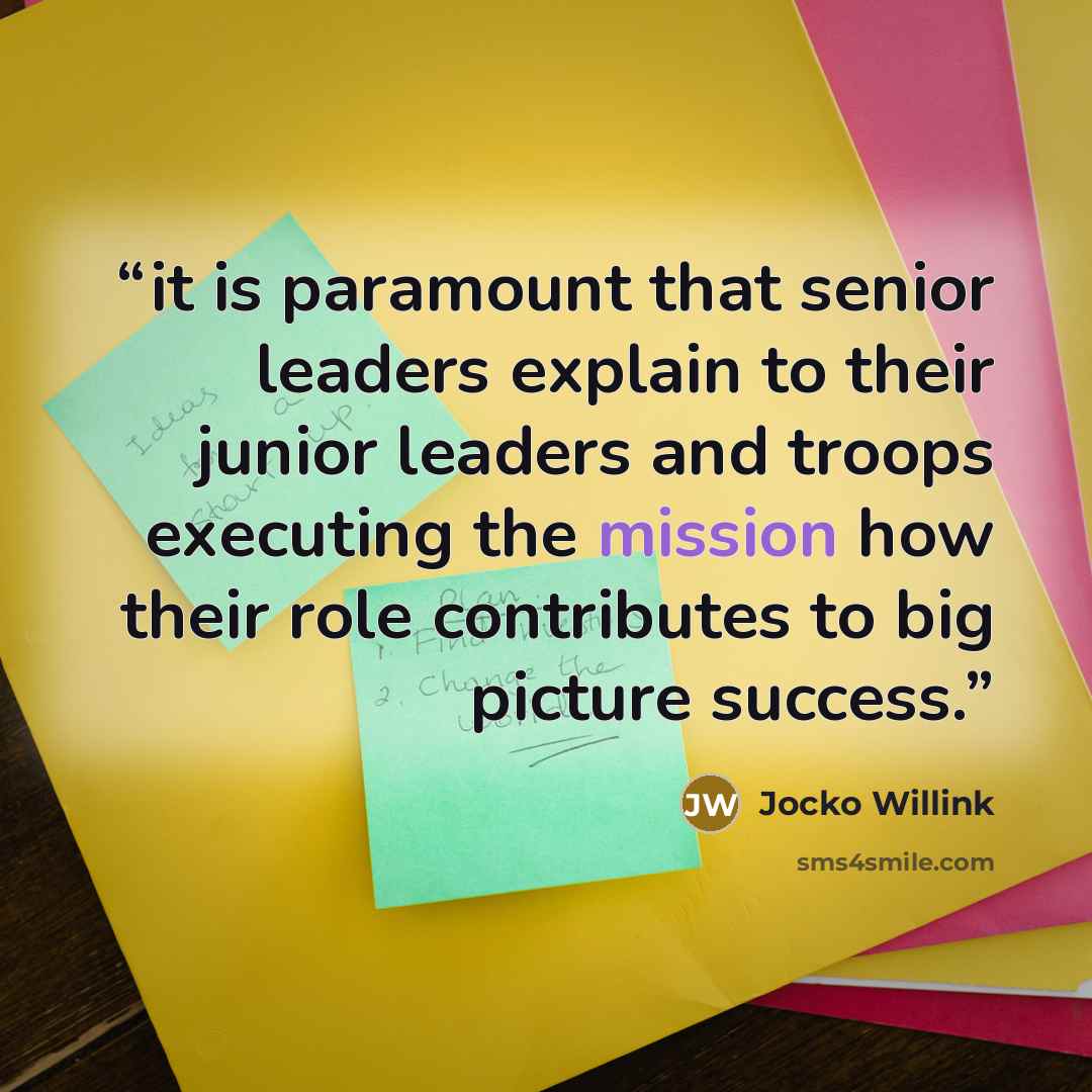 “it is paramount that senior leaders explain to their junior leaders and troops executing the mission how their role contributes to big picture success.” quote by Jocko Willink