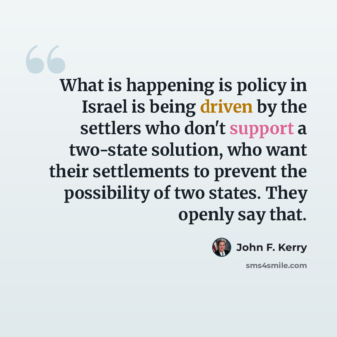 “What is happening is policy in Israel is being driven by the settlers who don't support a two-state solution, who want their settlements to prevent the possibility of two states. They openly say that.” quote by John F. Kerry