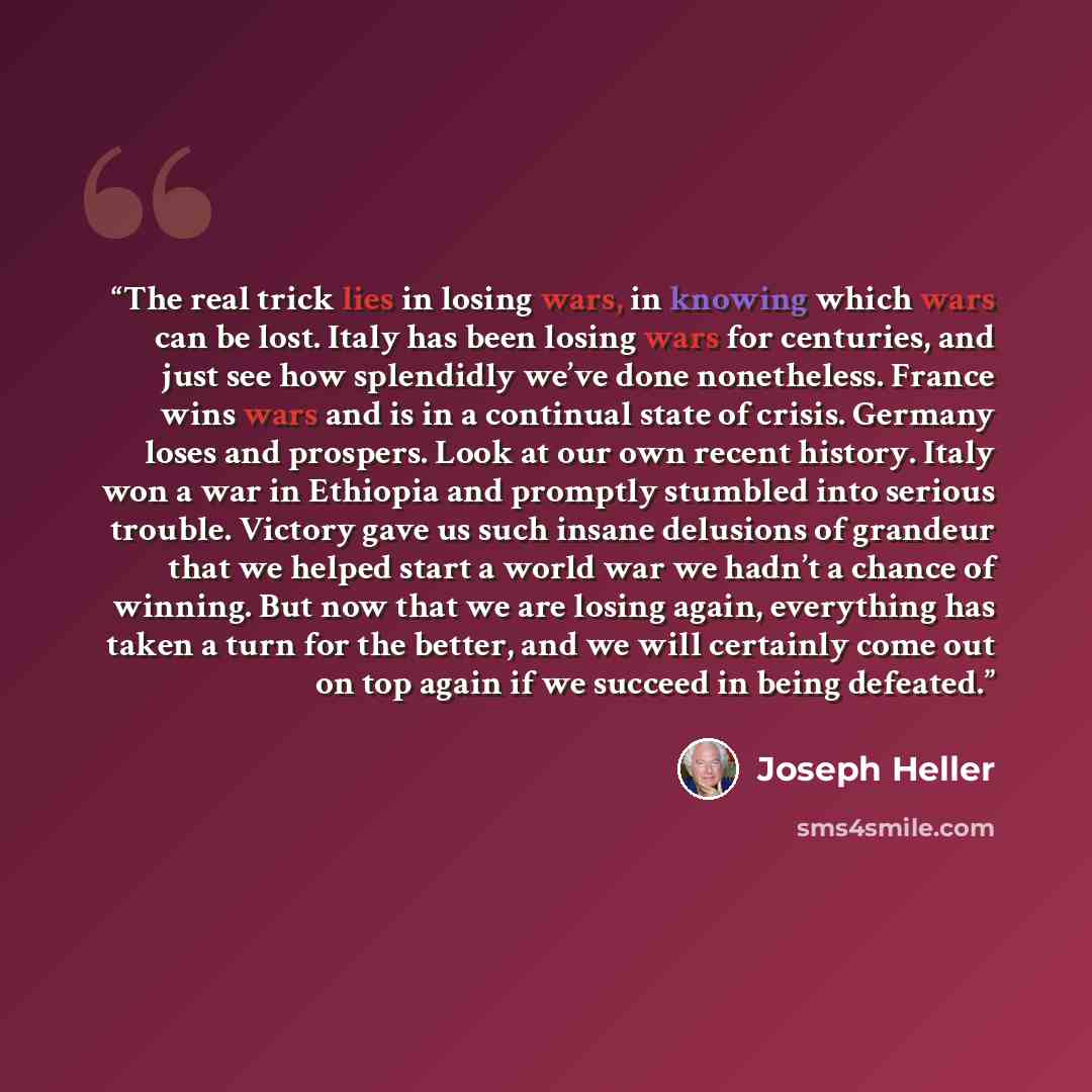 “The real trick lies in losing wars, in knowing which wars can be lost. Italy has been losing wars for centuries, and just see how splendidly we’ve done nonetheless. France wins wars and is in a continual state of crisis. Germany loses and prospers. Look at our own recent history. Italy won a war…” quote by Joseph Heller
