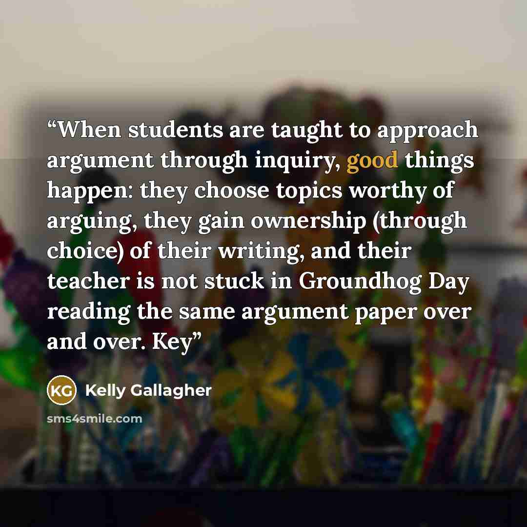 “When students are taught to approach argument through inquiry, good things happen: they choose topics worthy of arguing, they gain ownership (through choice) of their writing, and their teacher is not stuck in Groundhog Day reading the same argument paper over and over. Key” quote by Kelly Gallagher