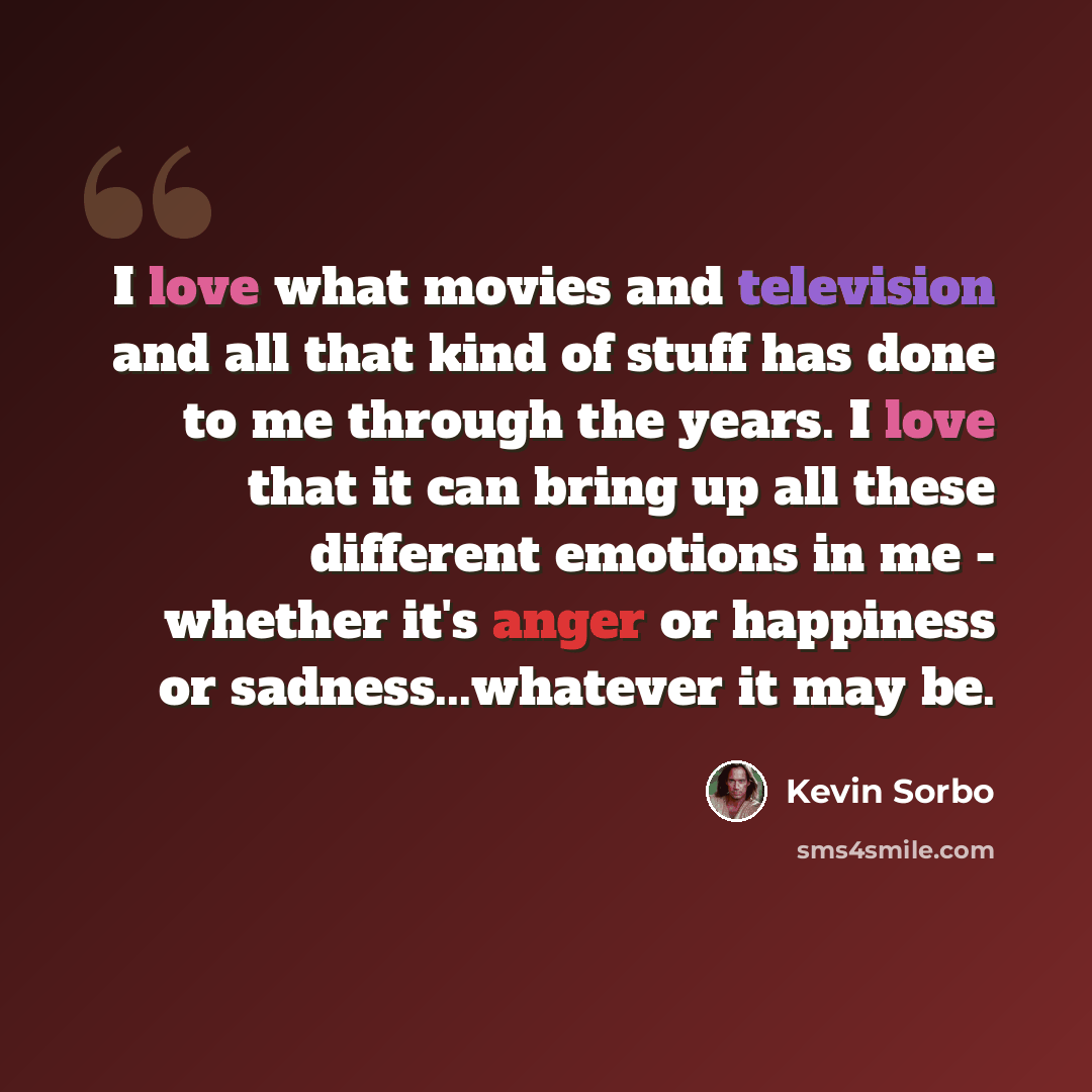 “I love what movies and television and all that kind of stuff has done to me through the years. I love that it can bring up all these different emotions in me - whether it's anger or happiness or sadness...whatever it may be.” quote by Kevin Sorbo