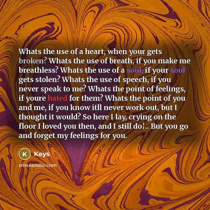 “Whats the use of a heart, when your gets broken? Whats the use of breath, if you make me breathless? Whats the use of a soul, if your soul gets stolen? Whats the use of speech, if you never speak to me? Whats the point of feelings, if youre hated for them? Whats the point of you and me, if you…” quote by Keys