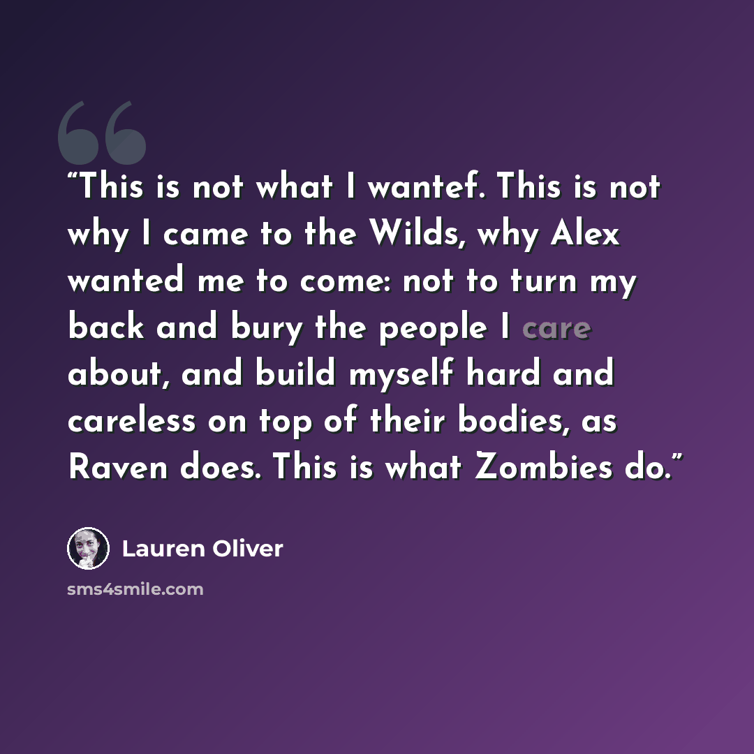 “This is not what I wantef. This is not why I came to the Wilds, why Alex wanted me to come: not to turn my back and bury the people I care about, and build myself hard and careless on top of their bodies, as Raven does. This is what Zombies do.” quote by Lauren Oliver