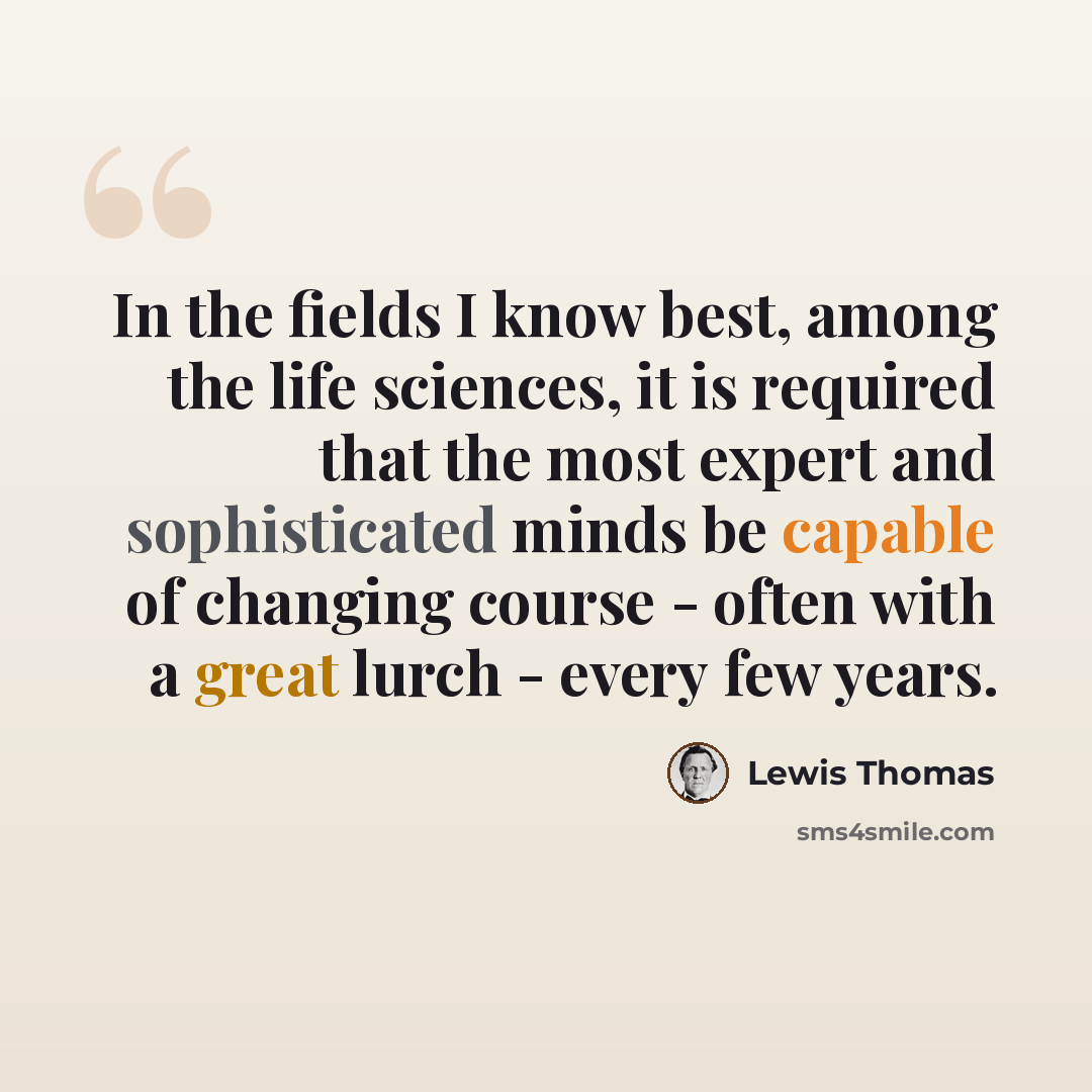 “In the fields I know best, among the life sciences, it is required that the most expert and sophisticated minds be capable of changing course - often with a great lurch - every few years.” quote by Lewis Thomas