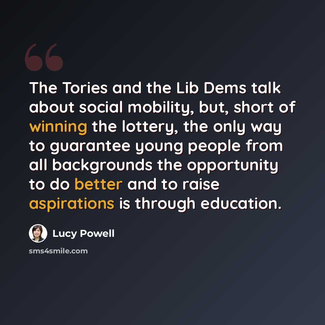 “The Tories and the Lib Dems talk about social mobility, but, short of winning the lottery, the only way to guarantee young people from all backgrounds the opportunity to do better and to raise aspirations is through education.” quote by Lucy Powell