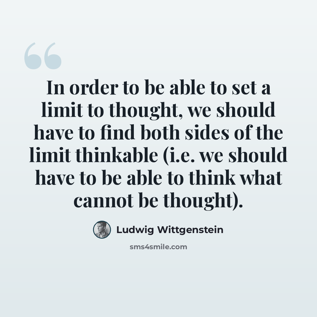 “In order to be able to set a limit to thought, we should have to find both sides of the limit thinkable (i.e. we should have to be able to think what cannot be thought).” quote by Ludwig Wittgenstein