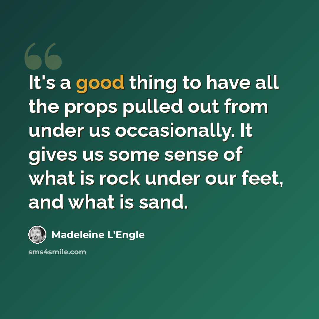 “It's a good thing to have all the props pulled out from under us occasionally. It gives us some sense of what is rock under our feet, and what is sand.” quote by Madeleine L'Engle