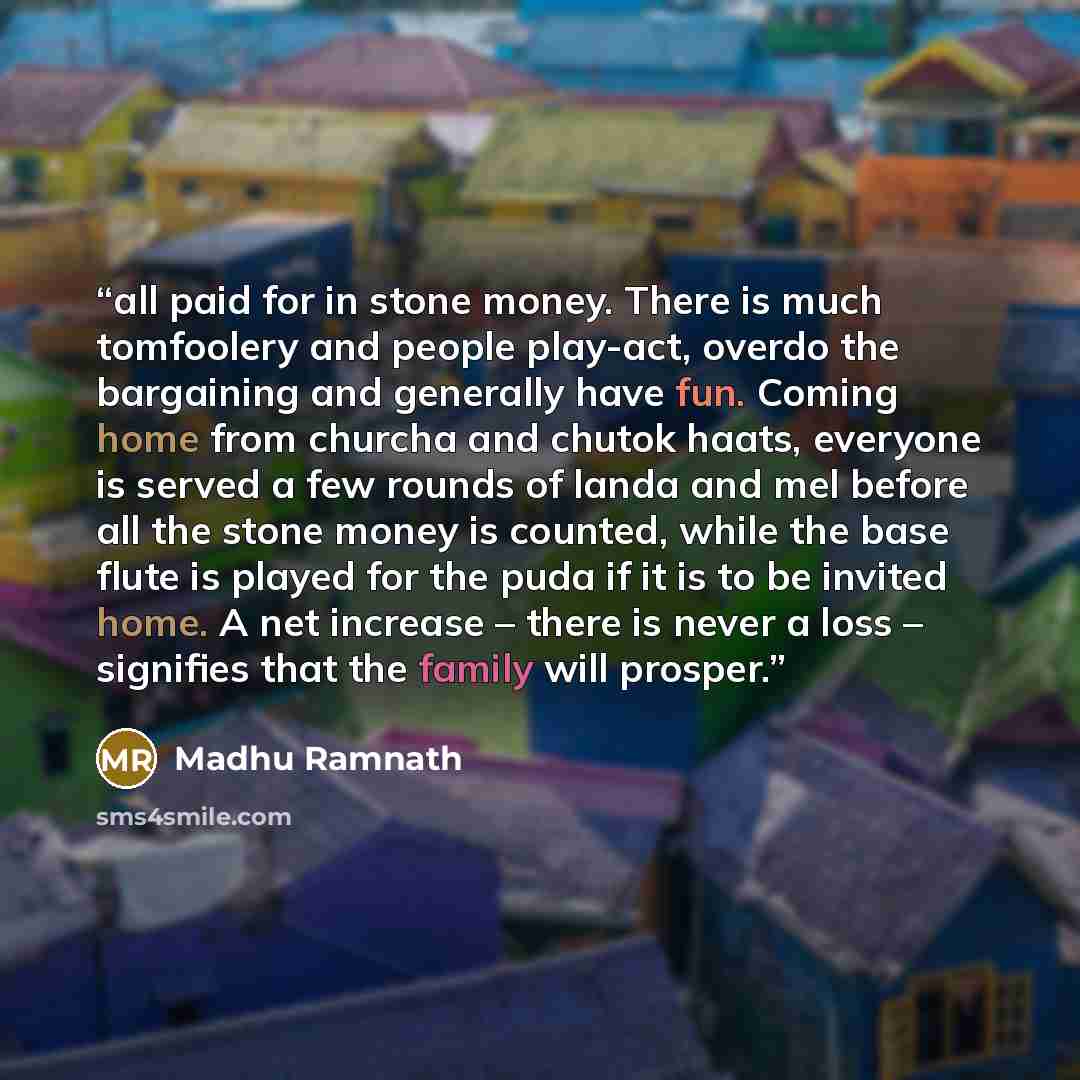 “all paid for in stone money. There is much tomfoolery and people play-act, overdo the bargaining and generally have fun. Coming home from churcha and chutok haats, everyone is served a few rounds of landa and mel before all the stone money is counted, while the base flute is played for the puda if…” quote by Madhu Ramnath