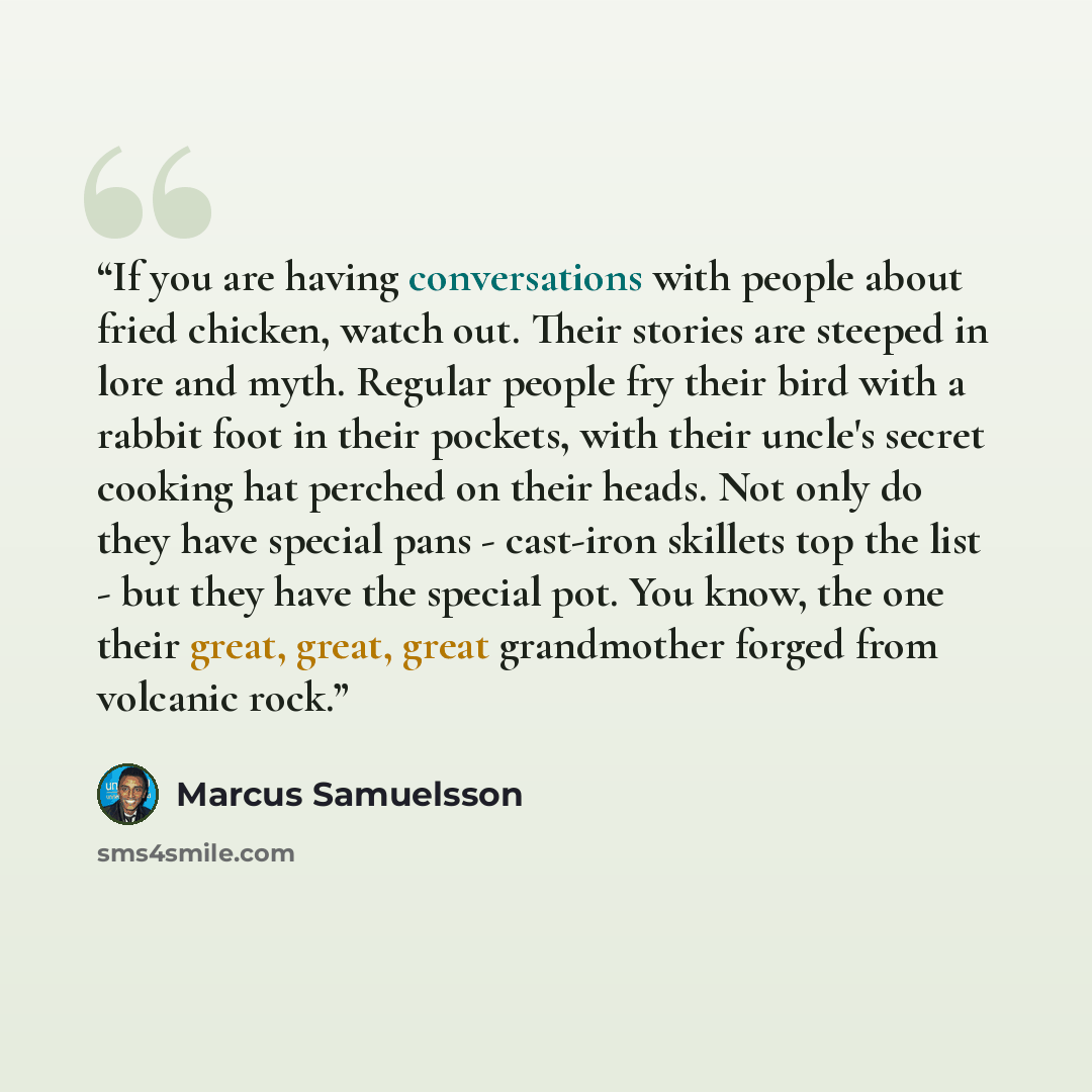 “If you are having conversations with people about fried chicken, watch out. Their stories are steeped in lore and myth. Regular people fry their bird with a rabbit foot in their pockets, with their uncle's secret cooking hat perched on their heads. Not only do they have special pans - cast-iron…” quote by Marcus Samuelsson