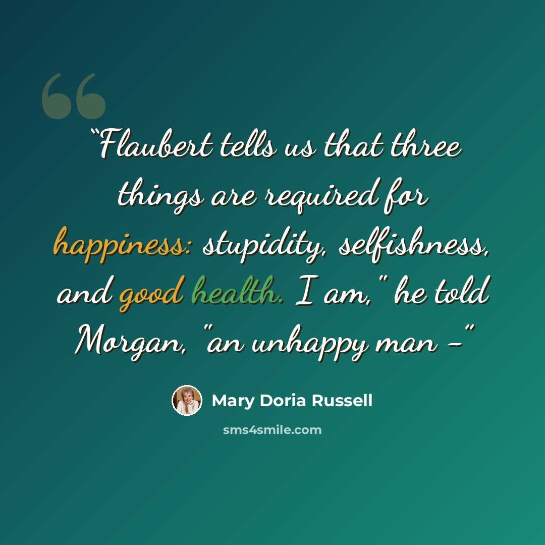 “Flaubert tells us that three things are required for happiness: stupidity, selfishness, and good health. I am," he told Morgan, "an unhappy man -” quote by Mary Doria Russell