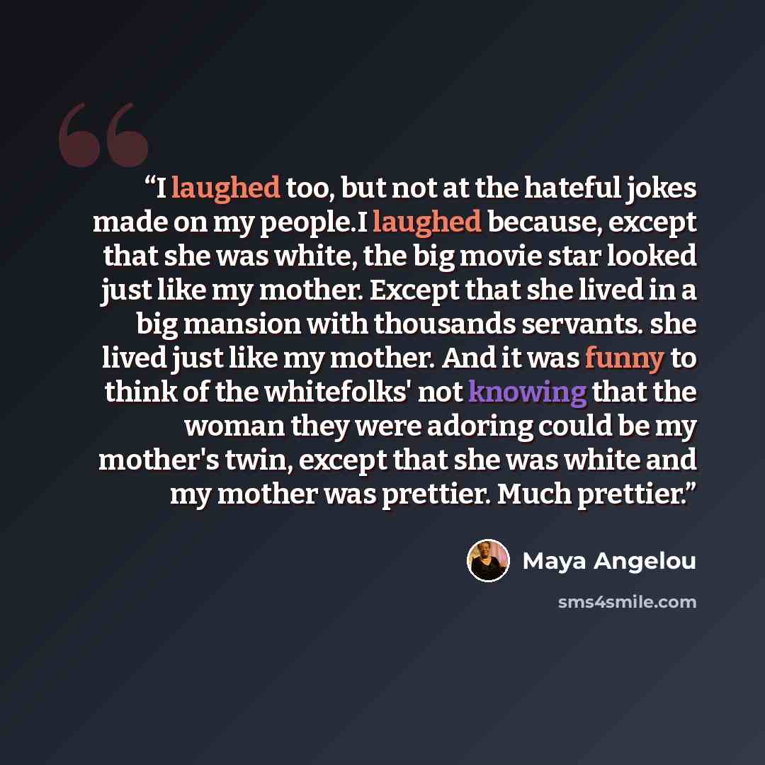 “I laughed too, but not at the hateful jokes made on my people.I laughed because, except that she was white, the big movie star looked just like my mother. Except that she lived in a big mansion with thousands servants. she lived just like my mother. And it was funny to think of the whitefolks' not…” quote by Maya Angelou