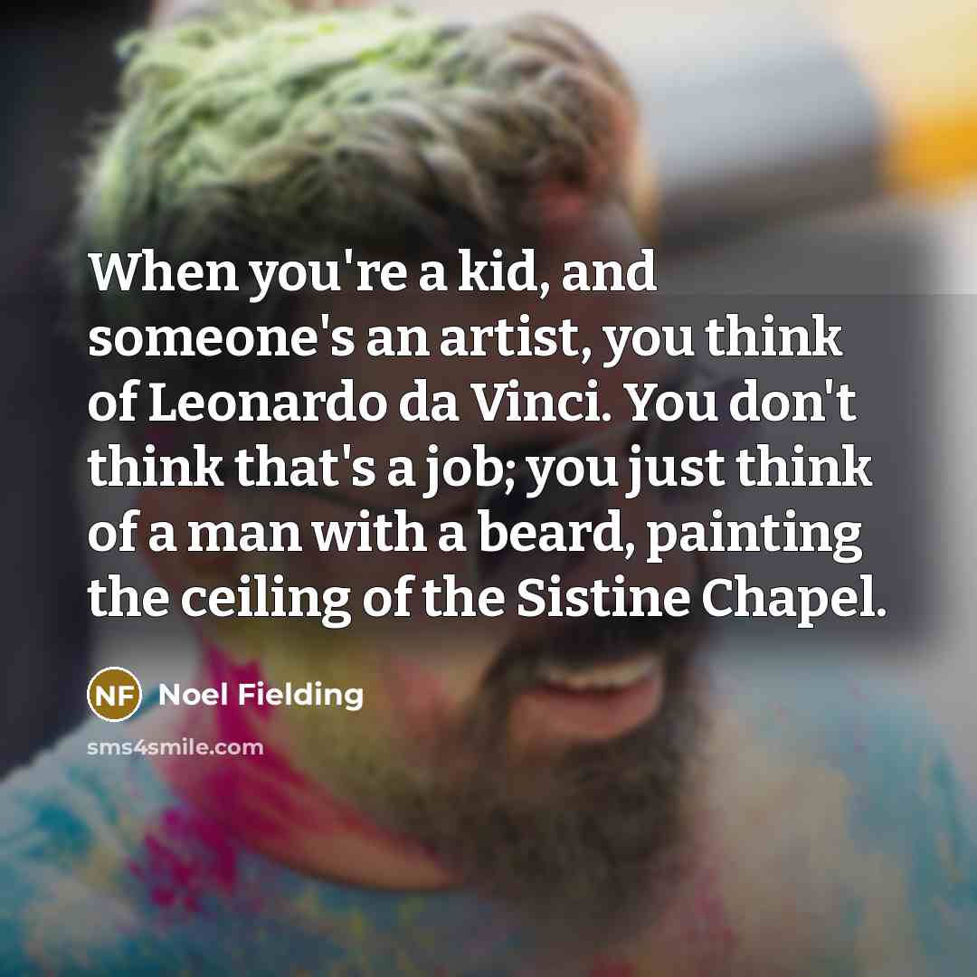 “When you're a kid, and someone's an artist, you think of Leonardo da Vinci. You don't think that's a job; you just think of a man with a beard, painting the ceiling of the Sistine Chapel.” quote by Noel Fielding