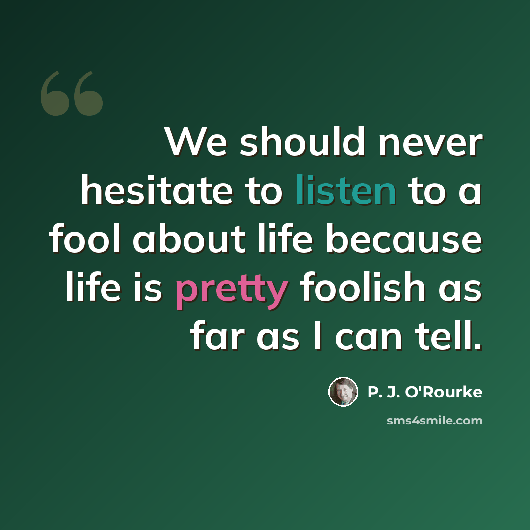 “We should never hesitate to listen to a fool about life because life is pretty foolish as far as I can tell.” quote by P. J. O'Rourke