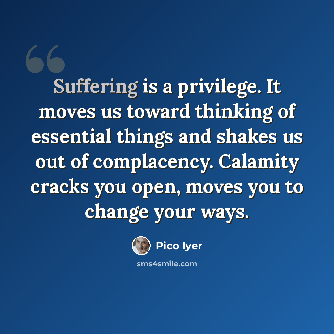 “Suffering is a privilege. It moves us toward thinking of essential things and shakes us out of complacency. Calamity cracks you open, moves you to change your ways.” quote by Pico Iyer