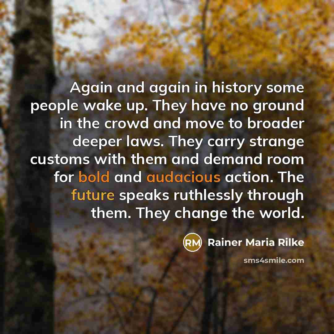 “Again and again in history some people wake up. They have no ground in the crowd and move to broader deeper laws. They carry strange customs with them and demand room for bold and audacious action. The future speaks ruthlessly through them. They change the world.” quote by Rainer Maria Rilke