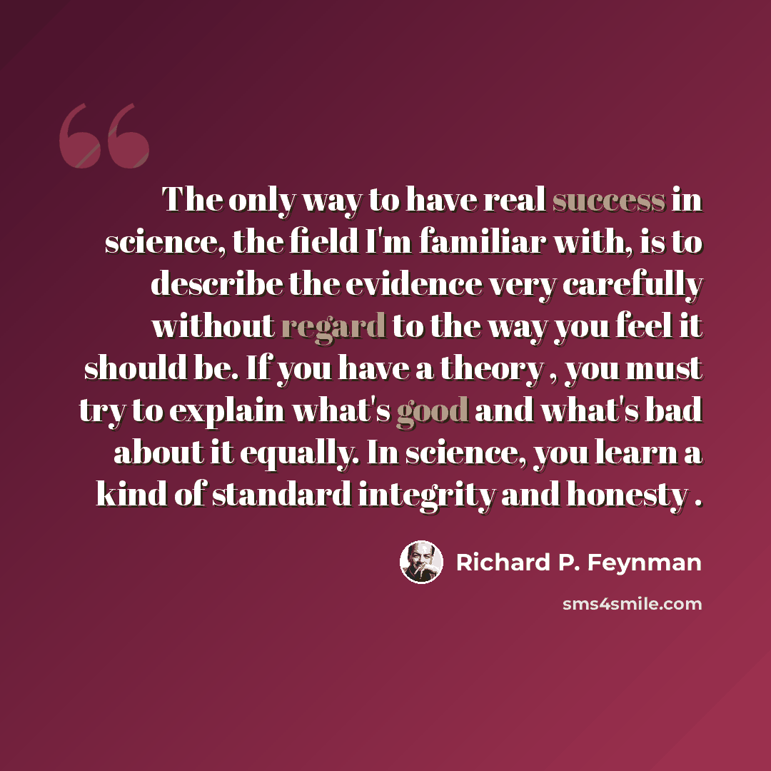 “The only way to have real success in science, the field I'm familiar with, is to describe the evidence very carefully without regard to the way you feel it should be. If you have a theory , you must try to explain what's good and what's bad about it equally. In science, you learn a kind of…” quote by Richard P. Feynman
