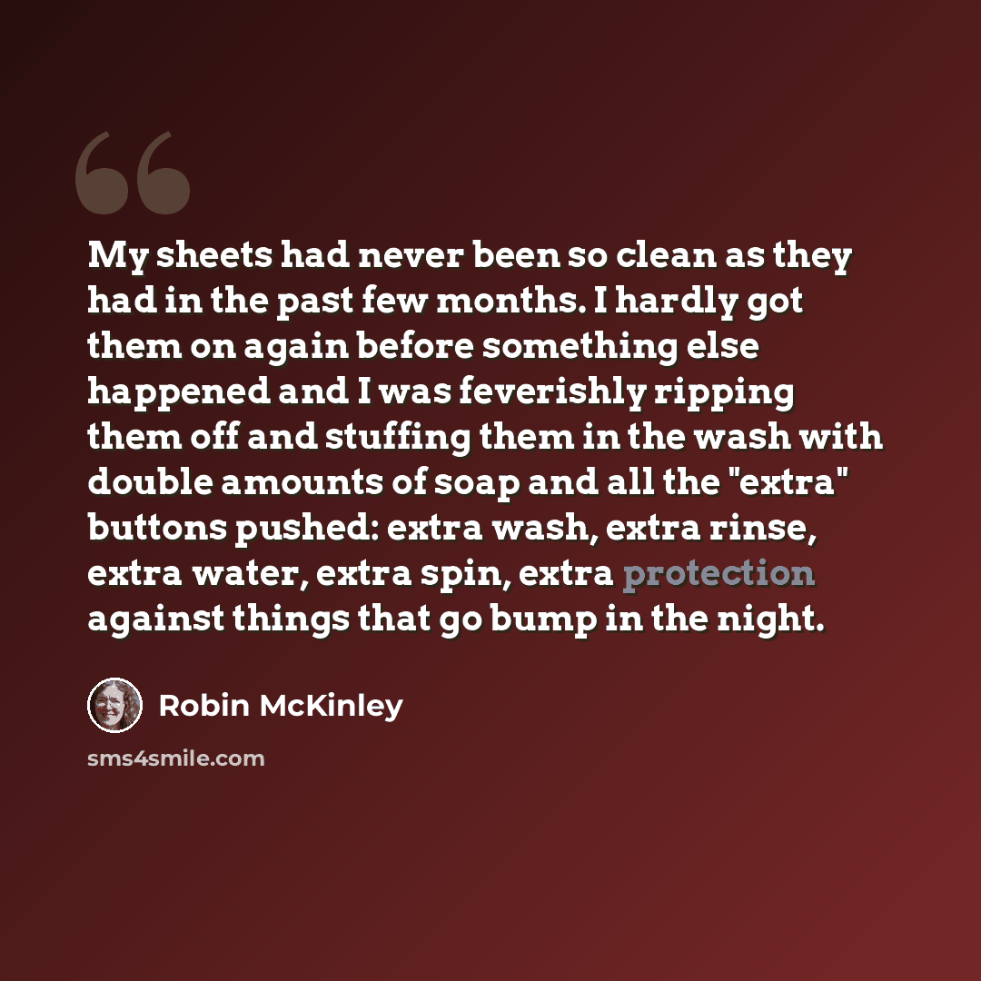 “My sheets had never been so clean as they had in the past few months. I hardly got them on again before something else happened and I was feverishly ripping them off and stuffing them in the wash with double amounts of soap and all the "extra" buttons pushed: extra wash, extra rinse, extra water…” quote by Robin McKinley