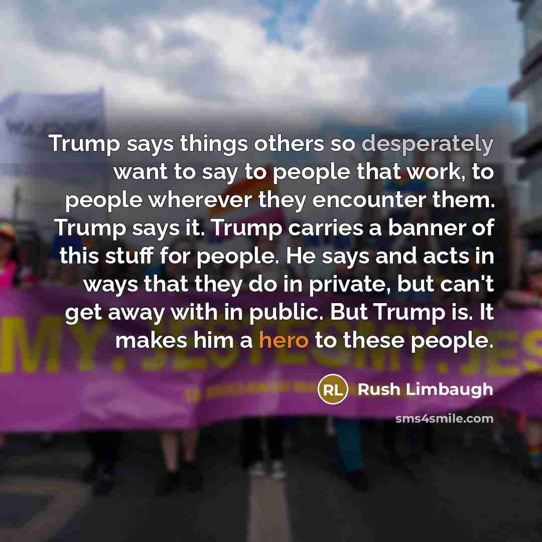 “Trump says things others so desperately want to say to people that work, to people wherever they encounter them. Trump says it. Trump carries a banner of this stuff for people. He says and acts in ways that they do in private, but can't get away with in public. But Trump is. It makes him a hero to…” quote by Rush Limbaugh