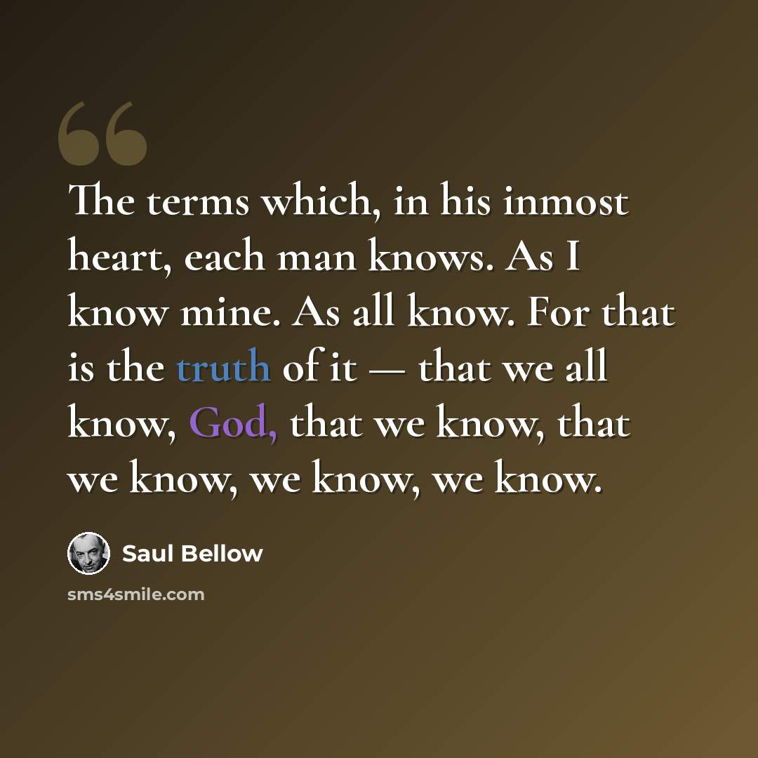 “The terms which, in his inmost heart, each man knows. As I know mine. As all know. For that is the truth of it — that we all know, God, that we know, that we know, we know, we know.” quote by Saul Bellow