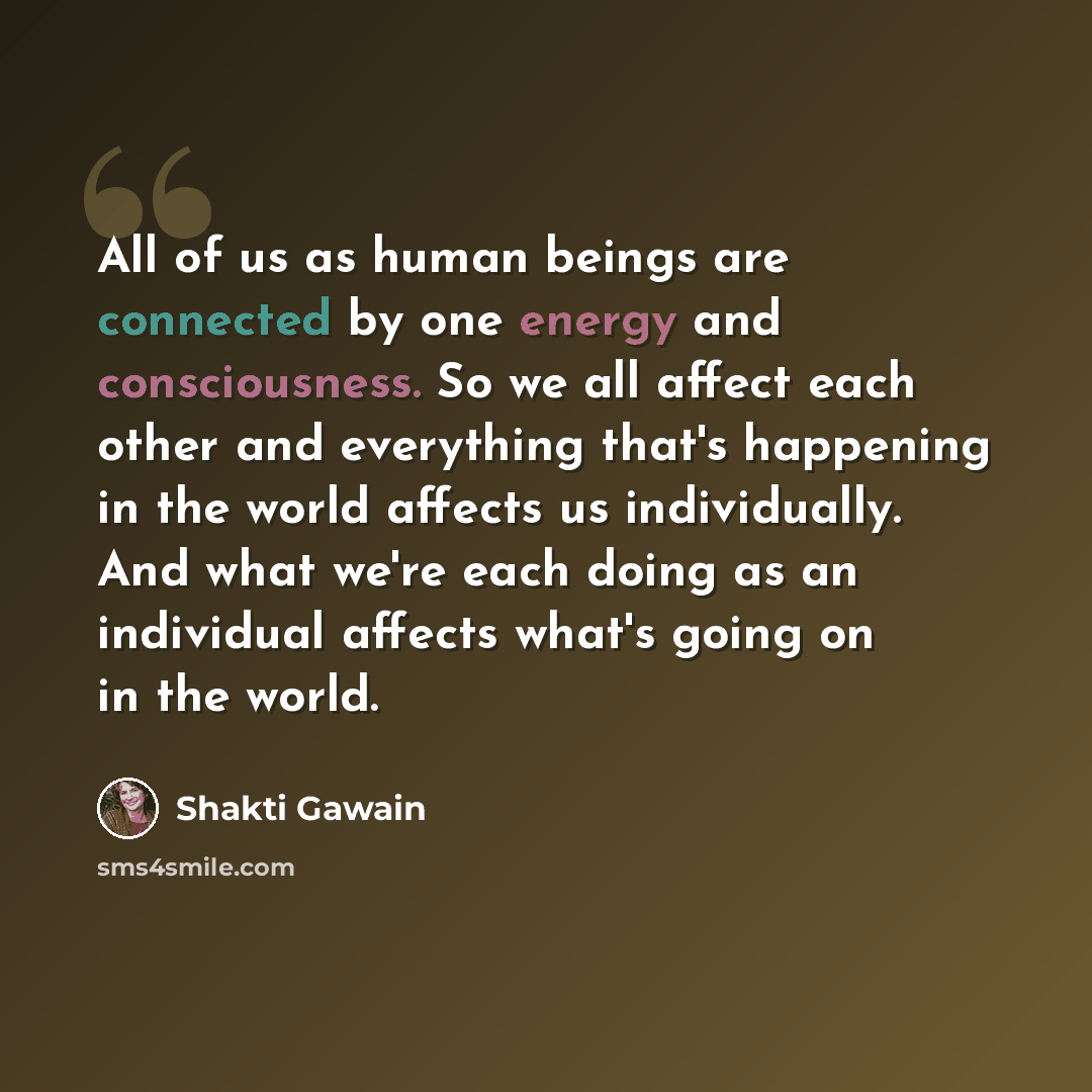 “All of us as human beings are connected by one energy and consciousness. So we all affect each other and everything that's happening in the world affects us individually. And what we're each doing as an individual affects what's going on in the world.” quote by Shakti Gawain