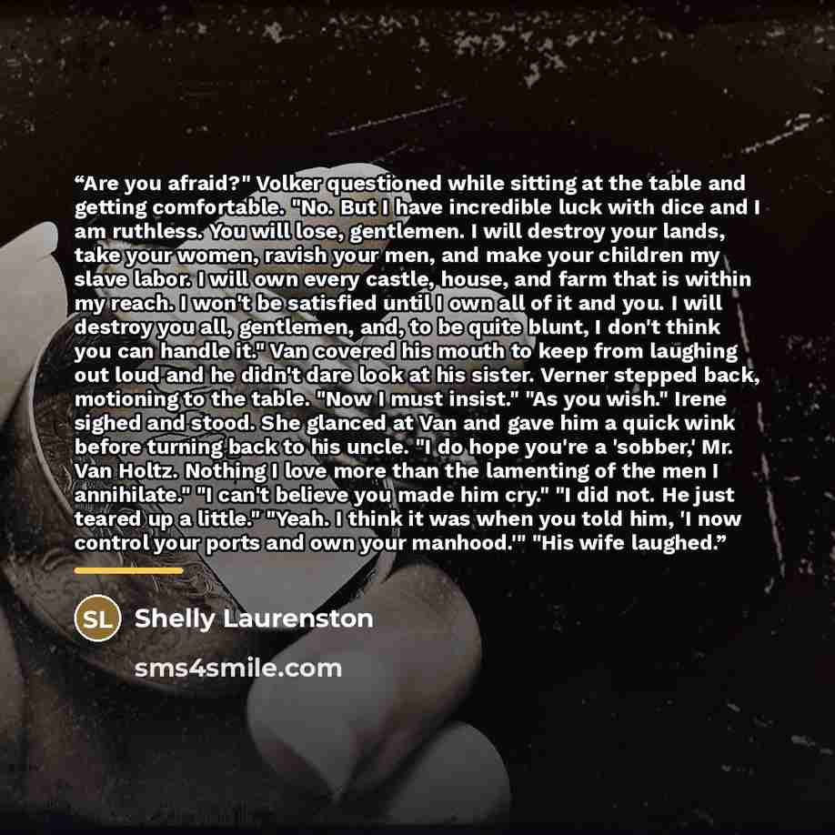 “Are you afraid?" Volker questioned while sitting at the table and getting comfortable. "No. But I have incredible luck with dice and I am ruthless. You will lose, gentlemen. I will destroy your lands, take your women, ravish your men, and make your children my slave labor. I will own every castle…” quote by Shelly Laurenston