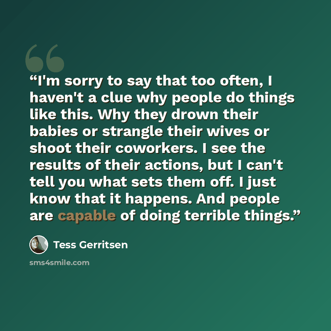 “I'm sorry to say that too often, I haven't a clue why people do things like this. Why they drown their babies or strangle their wives or shoot their coworkers. I see the results of their actions, but I can't tell you what sets them off. I just know that it happens. And people are capable of doing…” quote by Tess Gerritsen