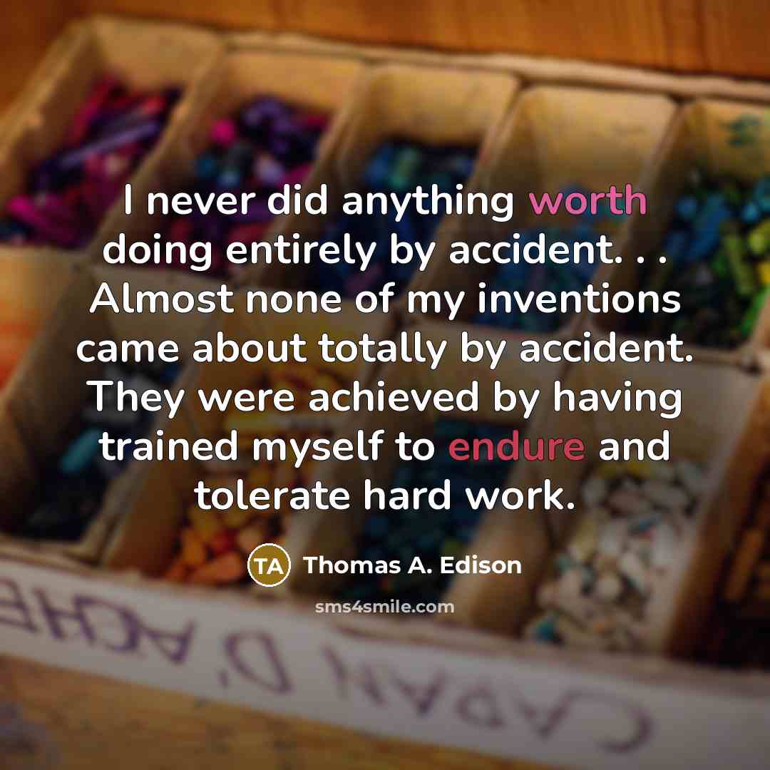 “I never did anything worth doing entirely by accident. . . Almost none of my inventions came about totally by accident. They were achieved by having trained myself to endure and tolerate hard work.” quote by Thomas A. Edison
