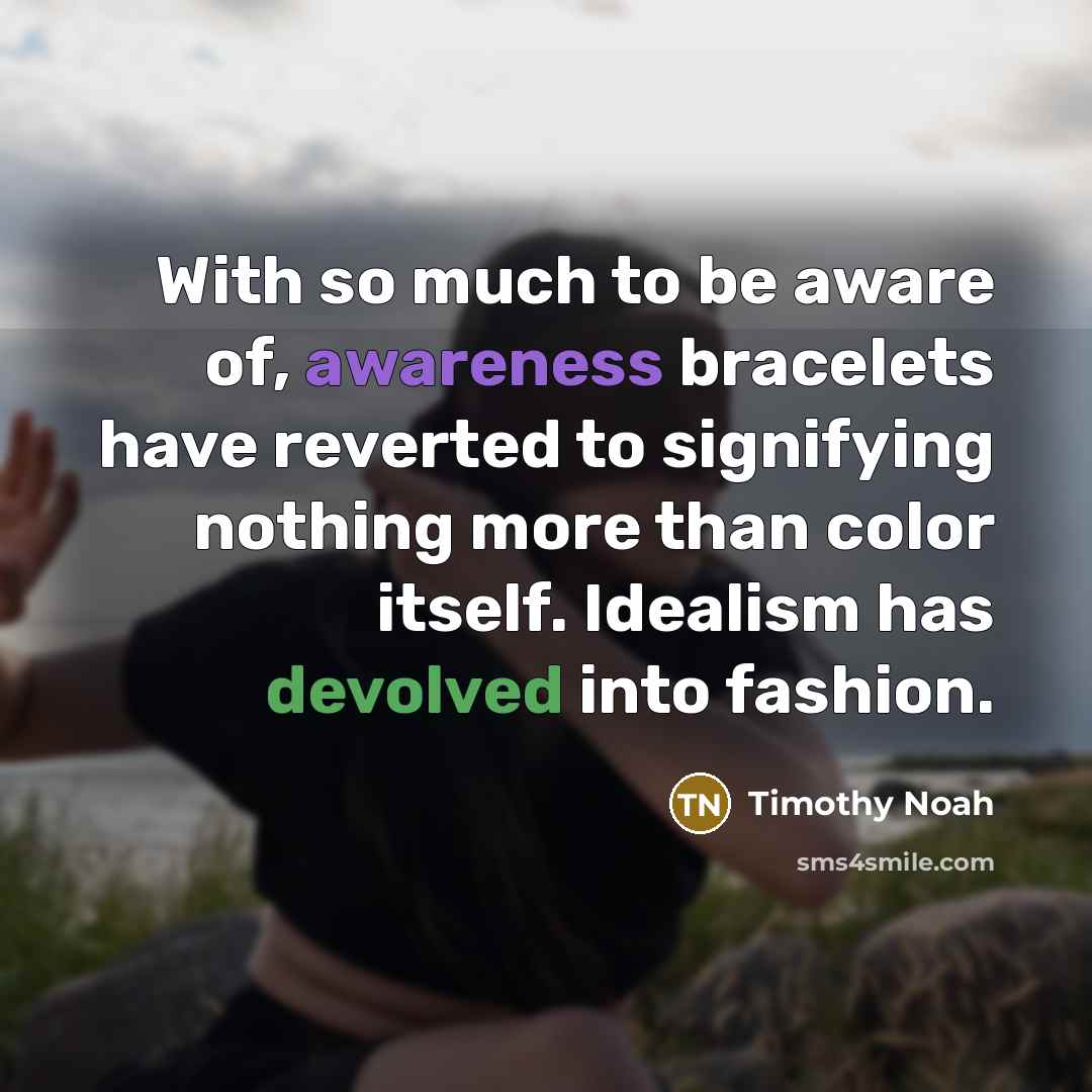 “With so much to be aware of, awareness bracelets have reverted to signifying nothing more than color itself. Idealism has devolved into fashion.” quote by Timothy Noah