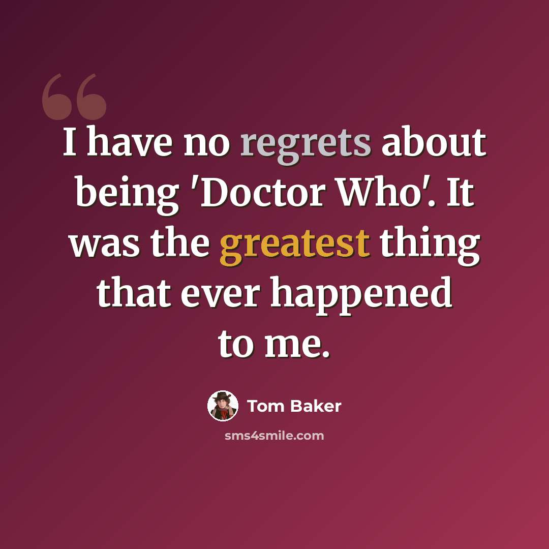 “I have no regrets about being 'Doctor Who'. It was the greatest thing that ever happened to me.” quote by Tom Baker