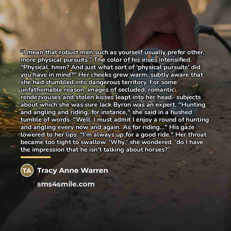 “I mean that robust men such as yourself usually prefer other, more physical pursuits." The color of his irises intensified. "Physical, hmm? And just what sort of 'physical pursuits' did you have in mind?" Her cheeks grew warm, subtly aware that she had stumbled into dangerous territory. For some…” quote by Tracy Anne Warren