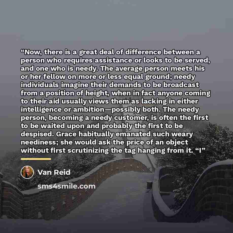 “Now, there is a great deal of difference between a person who requires assistance or looks to be served, and one who is needy. The average person meets his or her fellow on more or less equal ground; needy individuals imagine their demands to be broadcast from a position of height, when in fact…” quote by Van Reid