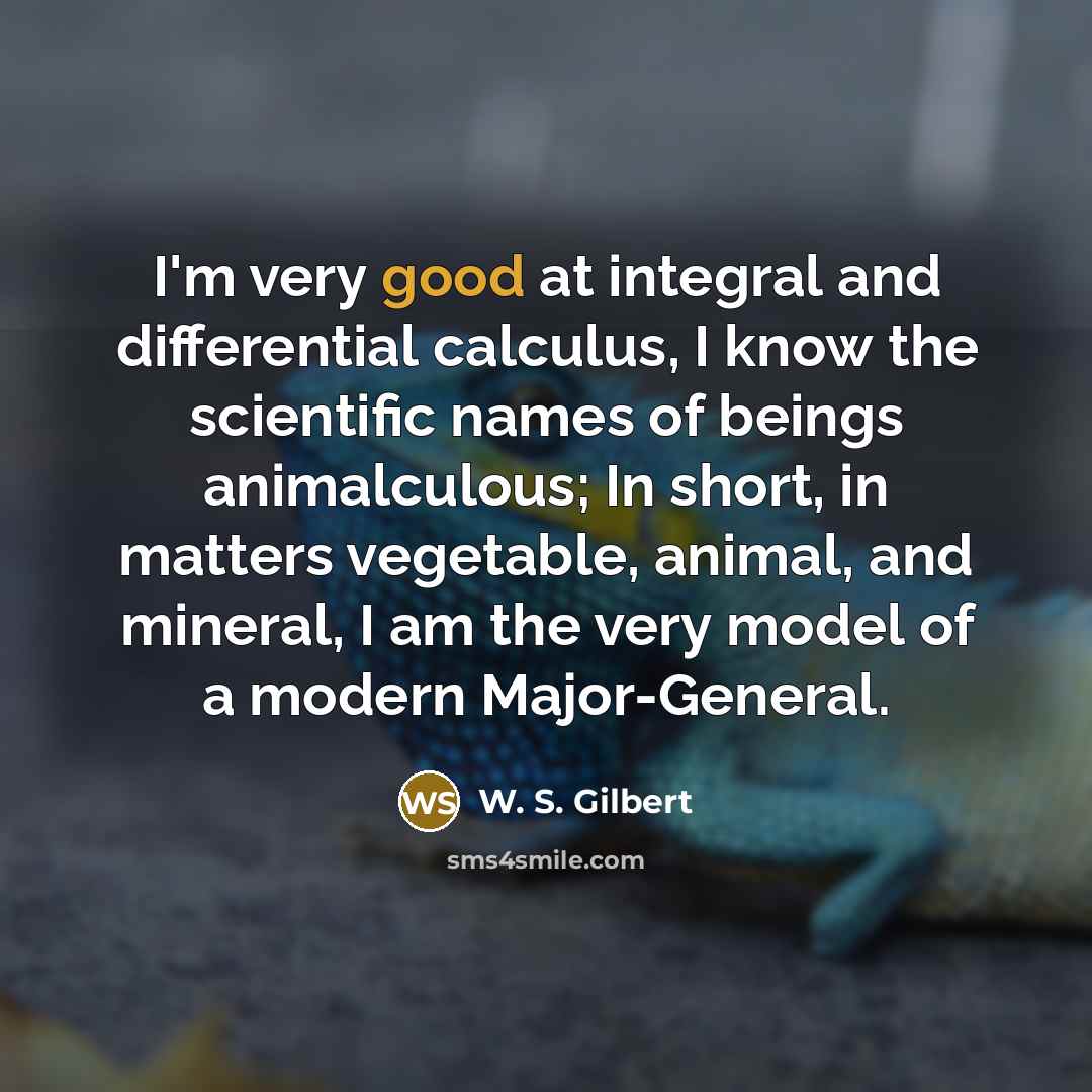 “I'm very good at integral and differential calculus, I know the scientific names of beings animalculous; In short, in matters vegetable, animal, and mineral, I am the very model of a modern Major-General.” quote by W. S. Gilbert