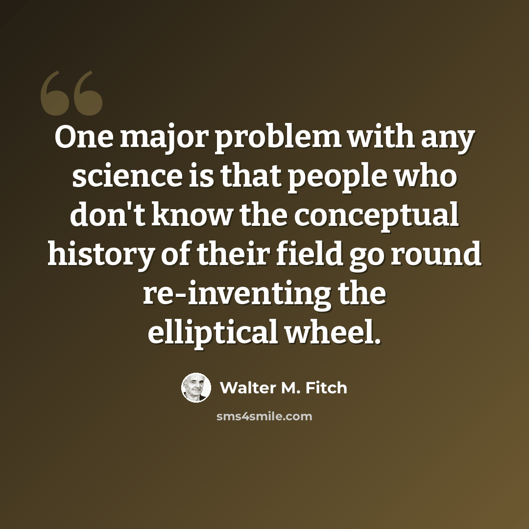 “One major problem with any science is that people who don't know the conceptual history of their field go round re-inventing the elliptical wheel.” quote by Walter M. Fitch
