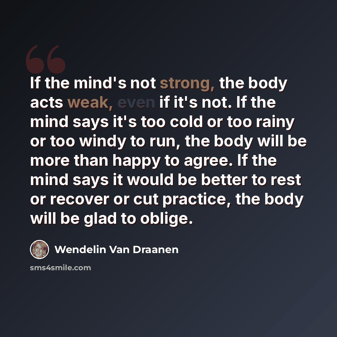 “If the mind's not strong, the body acts weak, even if it's not. If the mind says it's too cold or too rainy or too windy to run, the body will be more than happy to agree. If the mind says it would be better to rest or recover or cut practice, the body will be glad to oblige.” quote by Wendelin Van Draanen