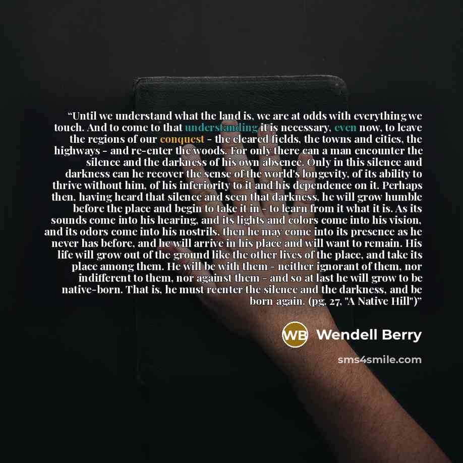 “Until we understand what the land is, we are at odds with everything we touch. And to come to that understanding it is necessary, even now, to leave the regions of our conquest - the cleared fields, the towns and cities, the highways - and re-enter the woods. For only there can a man encounter the…” quote by Wendell Berry