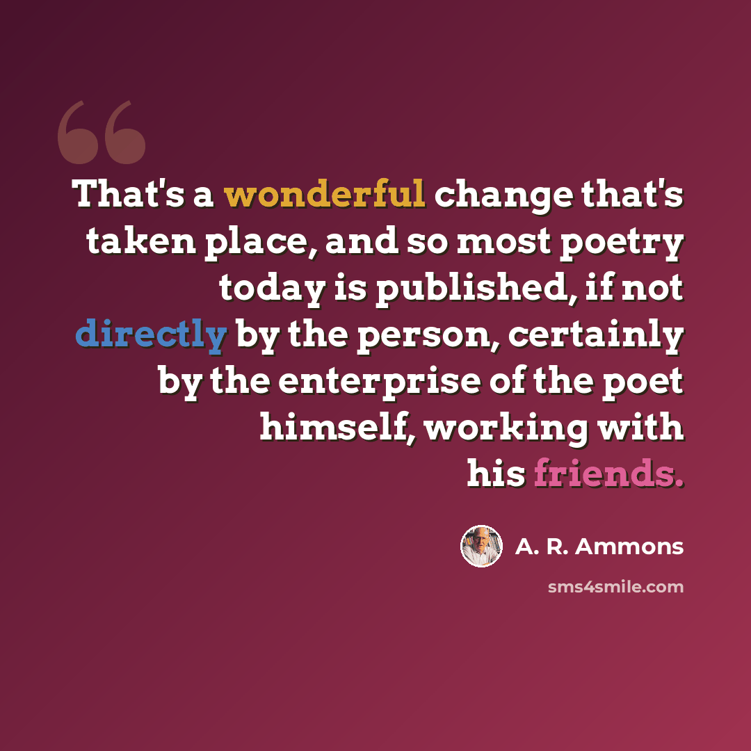 “That's a wonderful change that's taken place, and so most poetry today is published, if not directly by the person, certainly by the enterprise of the poet himself, working with his friends.” quote by A. R. Ammons