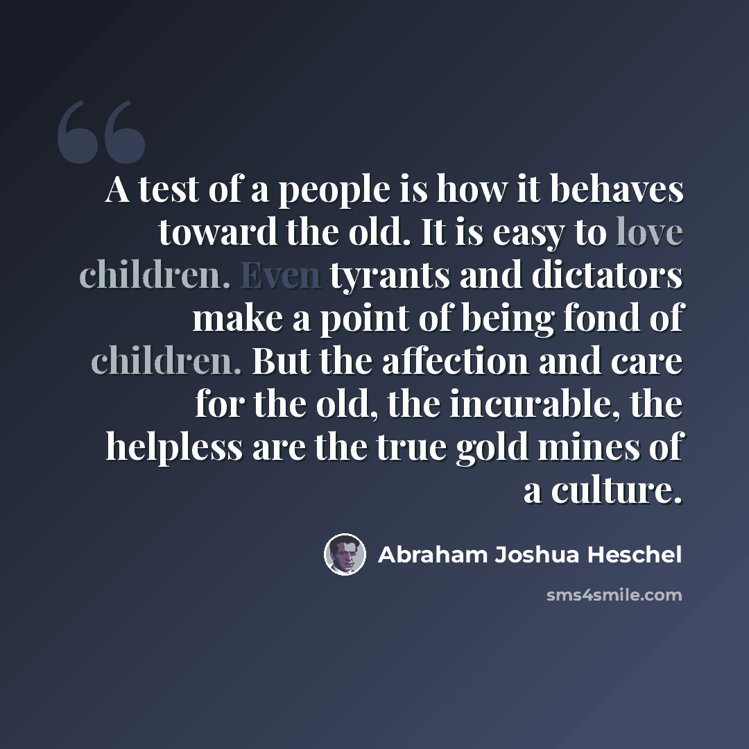 “A test of a people is how it behaves toward the old. It is easy to love children. Even tyrants and dictators make a point of being fond of children. But the affection and care for the old, the incurable, the helpless are the true gold mines of a culture.” quote by Abraham Joshua Heschel