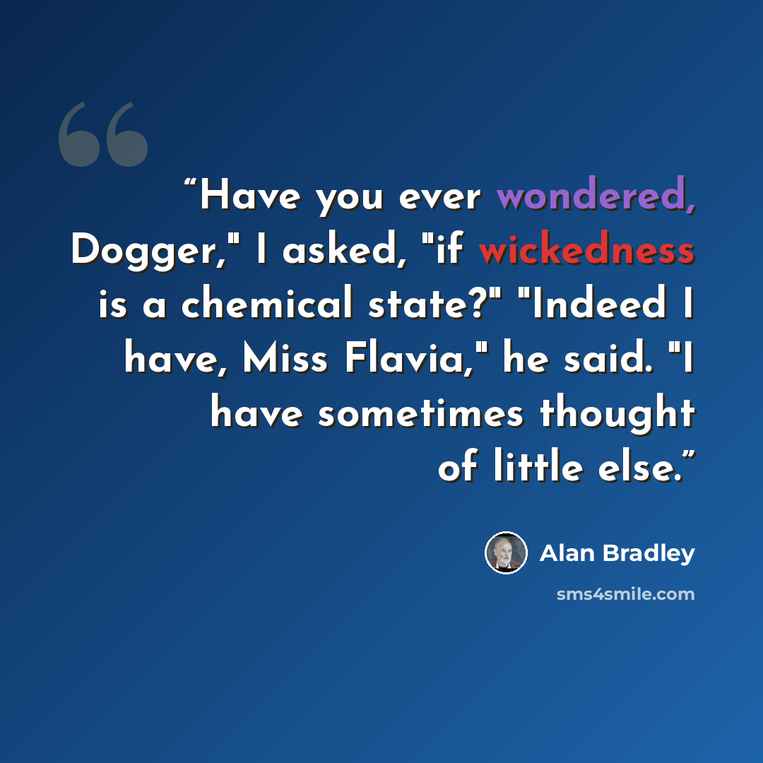 “Have you ever wondered, Dogger," I asked, "if wickedness is a chemical state?" "Indeed I have, Miss Flavia," he said. "I have sometimes thought of little else.” quote by Alan Bradley