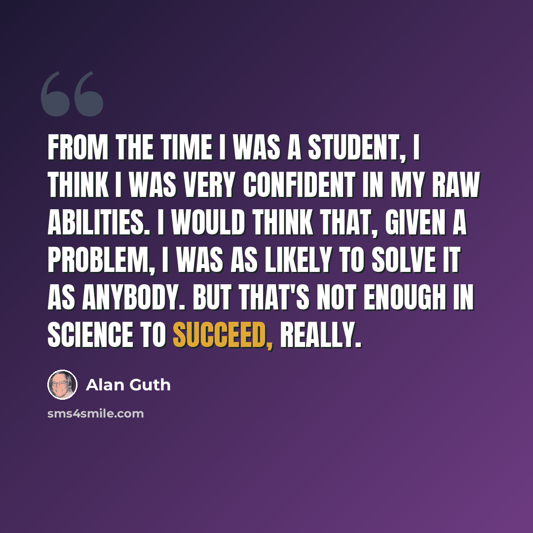 “From the time I was a student, I think I was very confident in my raw abilities. I would think that, given a problem, I was as likely to solve it as anybody. But that's not enough in science to succeed, really.” quote by Alan Guth