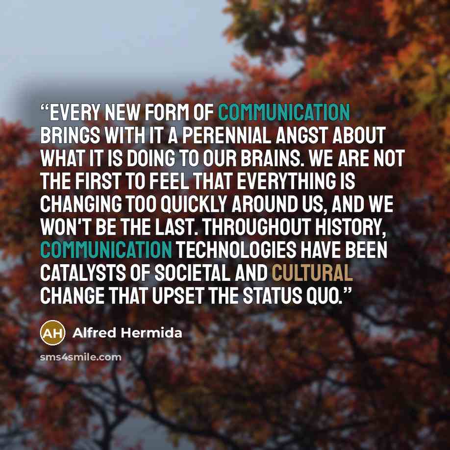 “Every new form of communication brings with it a perennial angst about what it is doing to our brains. We are not the first to feel that everything is changing too quickly around us, and we won't be the last. Throughout history, communication technologies have been catalysts of societal and…” quote by Alfred Hermida