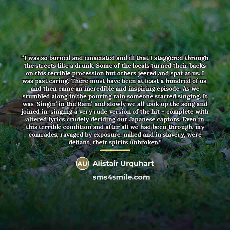 “I was so burned and emaciated and ill that I staggered through the streets like a drunk. Some of the locals turned their backs on this terrible procession but others jeered and spat at us. I was past caring. There must have been at least a hundred of us, and then came an incredible and inspiring…” quote by Alistair Urquhart