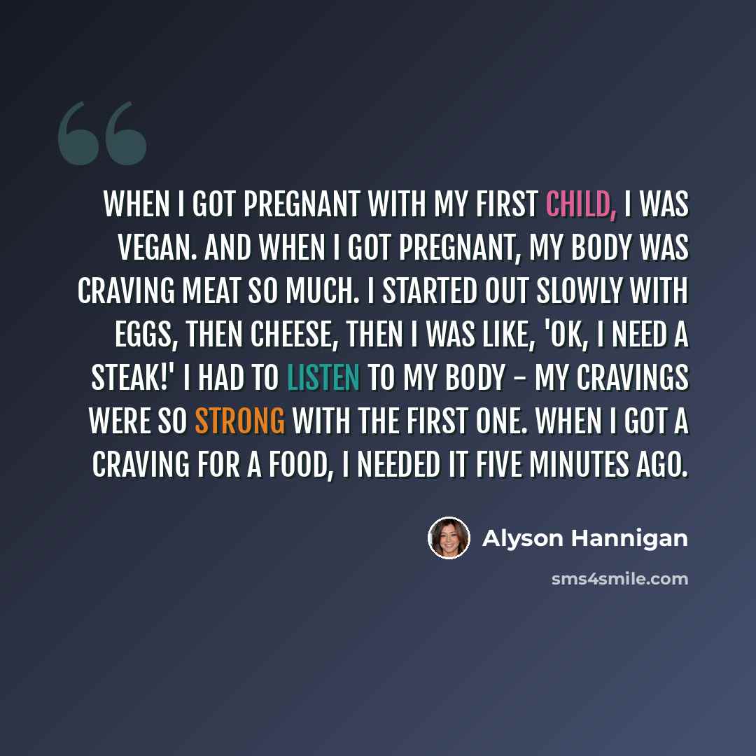 “When I got pregnant with my first child, I was vegan. And when I got pregnant, my body was craving meat so much. I started out slowly with eggs, then cheese, then I was like, 'OK, I need a steak!' I had to listen to my body - my cravings were so strong with the first one. When I got a craving for…” quote by Alyson Hannigan