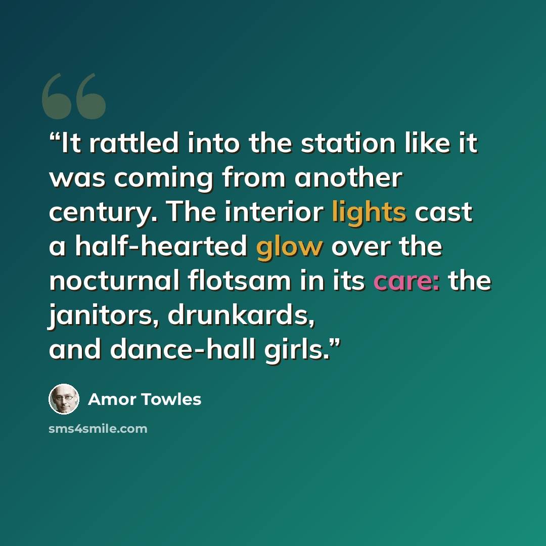 “It rattled into the station like it was coming from another century. The interior lights cast a half-hearted glow over the nocturnal flotsam in its care: the janitors, drunkards, and dance-hall girls.” quote by Amor Towles