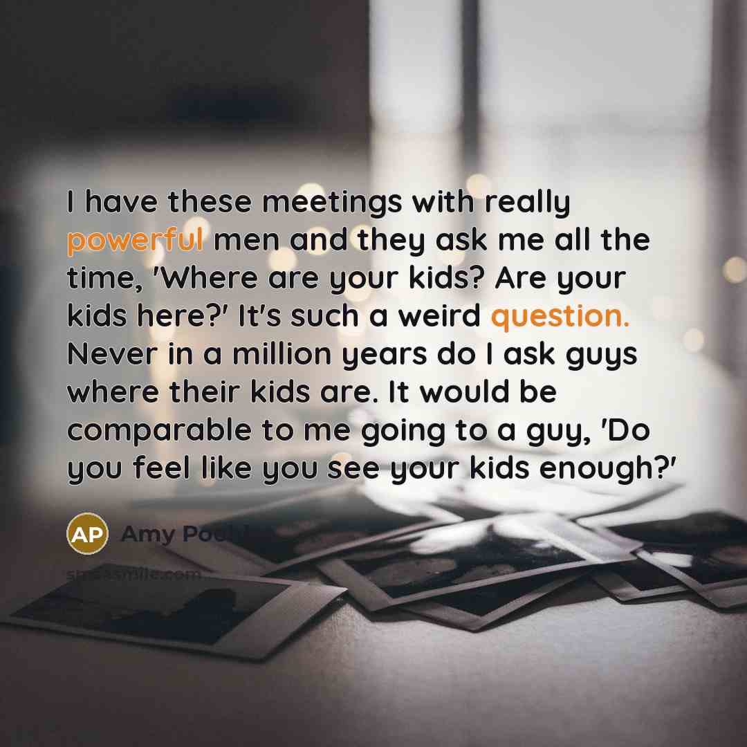 “I have these meetings with really powerful men and they ask me all the time, 'Where are your kids? Are your kids here?' It's such a weird question. Never in a million years do I ask guys where their kids are. It would be comparable to me going to a guy, 'Do you feel like you see your kids enough?'” quote by Amy Poehler
