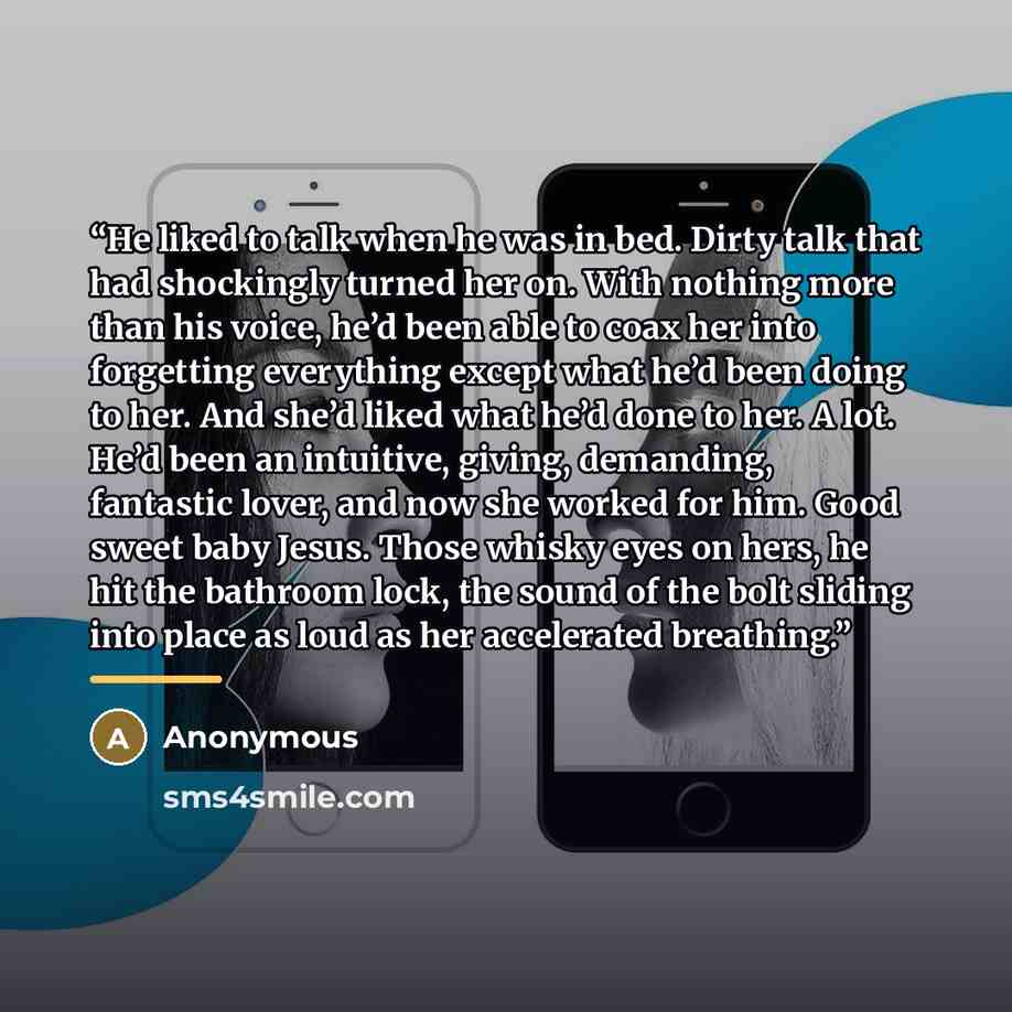“He liked to talk when he was in bed. Dirty talk that had shockingly turned her on. With nothing more than his voice, he’d been able to coax her into forgetting everything except what he’d been doing to her. And she’d liked what he’d done to her. A lot. He’d been an intuitive, giving, demanding…” quote by Anonymous