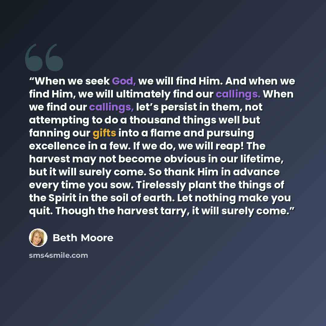 “When we seek God, we will find Him. And when we find Him, we will ultimately find our callings. When we find our callings, let’s persist in them, not attempting to do a thousand things well but fanning our gifts into a flame and pursuing excellence in a few. If we do, we will reap! The harvest may…” quote by Beth Moore