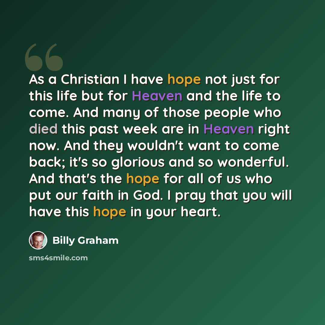 “As a Christian I have hope not just for this life but for Heaven and the life to come. And many of those people who died this past week are in Heaven right now. And they wouldn't want to come back; it's so glorious and so wonderful. And that's the hope for all of us who put our faith in God. I…” quote by Billy Graham