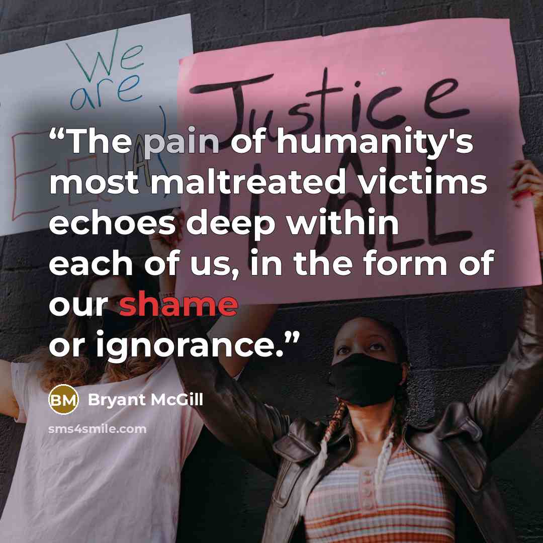 “The pain of humanity's most maltreated victims echoes deep within each of us, in the form of our shame or ignorance.” quote by Bryant McGill